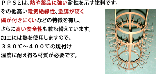 PPSとは、熱や薬品に強い耐性を示す塗料です。その他高い電気絶縁性、塗膜が硬く傷が付きにくいなどの特徴を有し、さらに高い安全性も兼ね備えています。加工には熱を使用しますので、380℃〜400℃の焼付け温度に耐え得る材質が必要です。