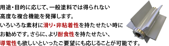用途・目的に応じて、一般塗料では得られない高度な複合機能を発揮します。いろいろな素材に滑り・非粘着性を持たせたい時にお勧めです。さらに、より耐食性を持たせたい、導電性も欲しいといったご要望にも応じることが可能です。