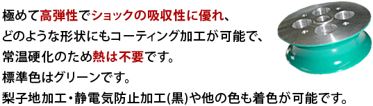 極めて高弾性でショックの吸収性に優れ、どのような形状にもコーティング加工が可能で、常温硬化のため熱は不要です。標準色はグリーンです。梨子地加工・静電気防止加工(黒)や他の色も着色が可能です。